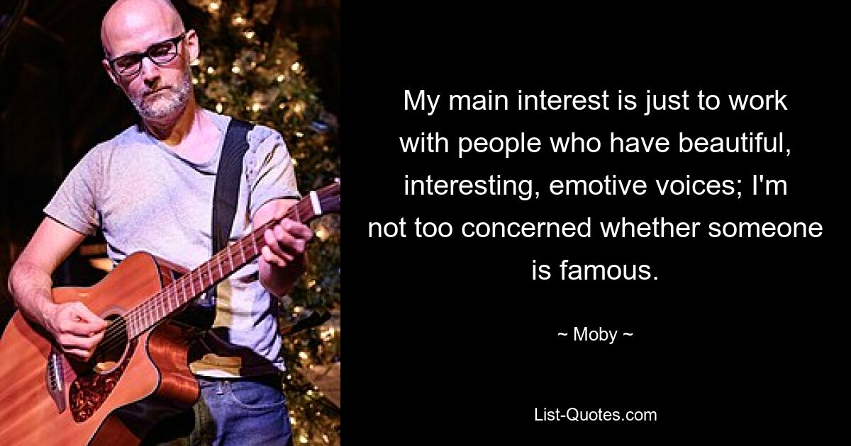 My main interest is just to work with people who have beautiful, interesting, emotive voices; I'm not too concerned whether someone is famous. — © Moby