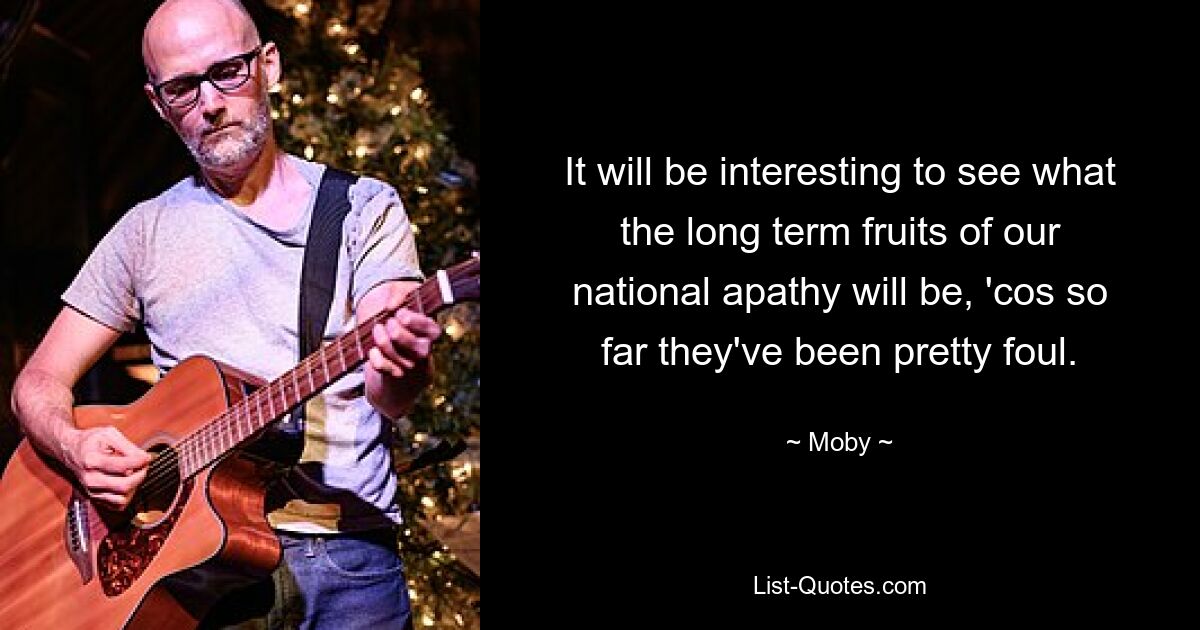 It will be interesting to see what the long term fruits of our national apathy will be, 'cos so far they've been pretty foul. — © Moby