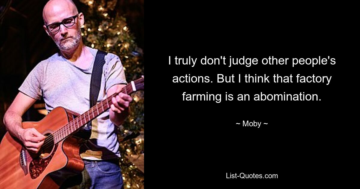 I truly don't judge other people's actions. But I think that factory farming is an abomination. — © Moby