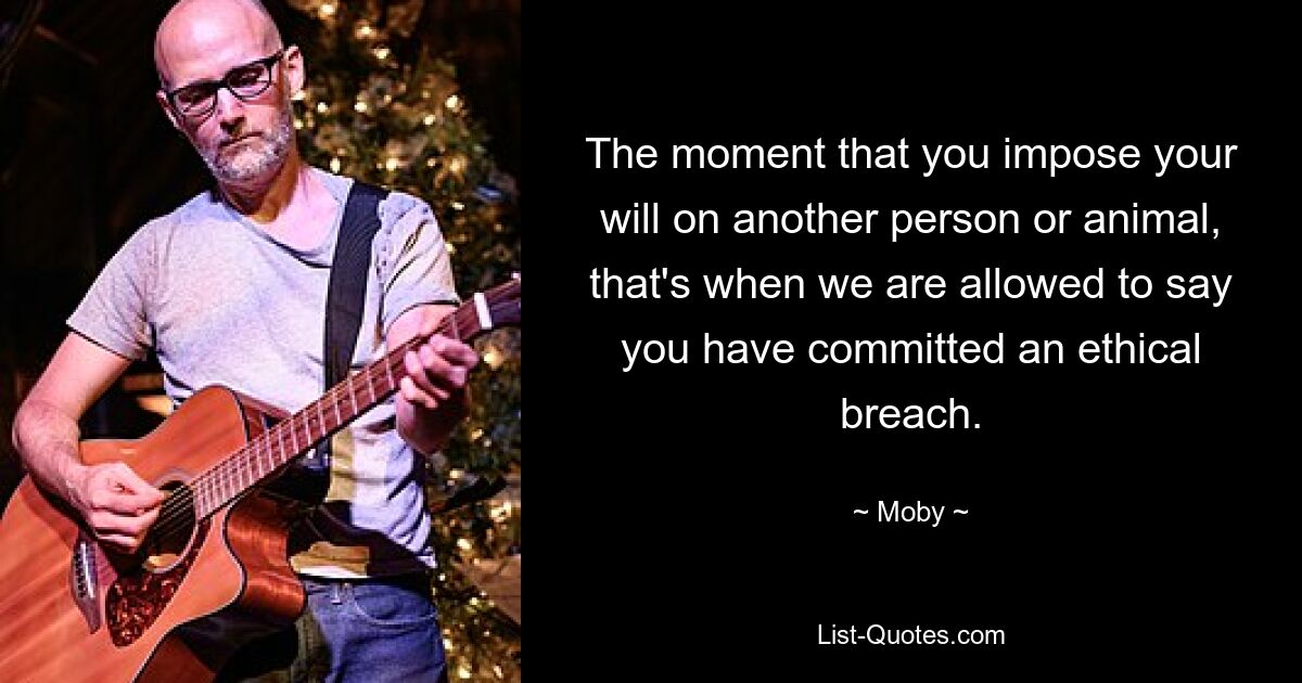 The moment that you impose your will on another person or animal, that's when we are allowed to say you have committed an ethical breach. — © Moby