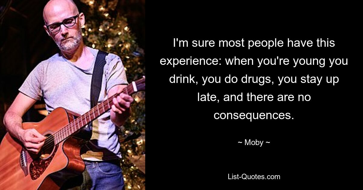 I'm sure most people have this experience: when you're young you drink, you do drugs, you stay up late, and there are no consequences. — © Moby