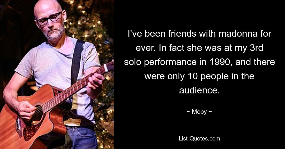 I've been friends with madonna for ever. In fact she was at my 3rd solo performance in 1990, and there were only 10 people in the audience. — © Moby