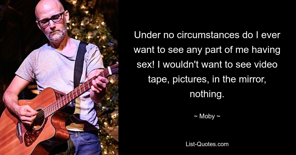 Under no circumstances do I ever want to see any part of me having sex! I wouldn't want to see video tape, pictures, in the mirror, nothing. — © Moby