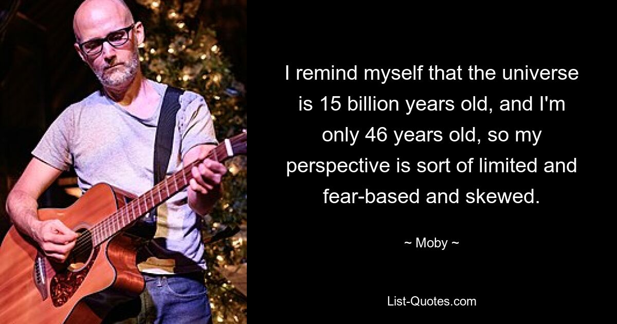 I remind myself that the universe is 15 billion years old, and I'm only 46 years old, so my perspective is sort of limited and fear-based and skewed. — © Moby