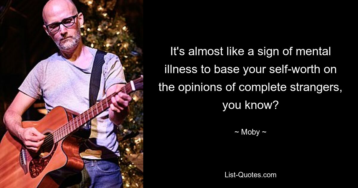 It's almost like a sign of mental illness to base your self-worth on the opinions of complete strangers, you know? — © Moby