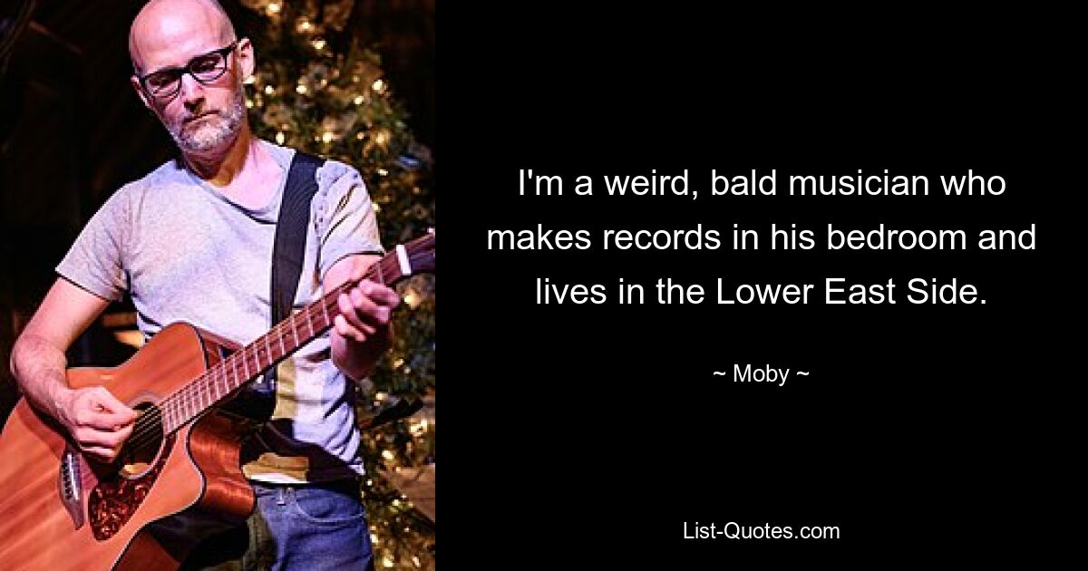 I'm a weird, bald musician who makes records in his bedroom and lives in the Lower East Side. — © Moby