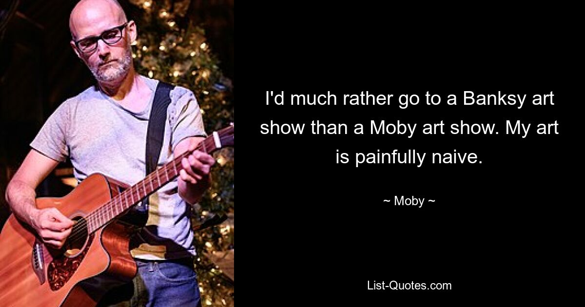 I'd much rather go to a Banksy art show than a Moby art show. My art is painfully naive. — © Moby