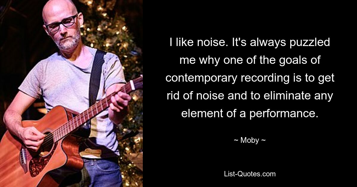 I like noise. It's always puzzled me why one of the goals of contemporary recording is to get rid of noise and to eliminate any element of a performance. — © Moby