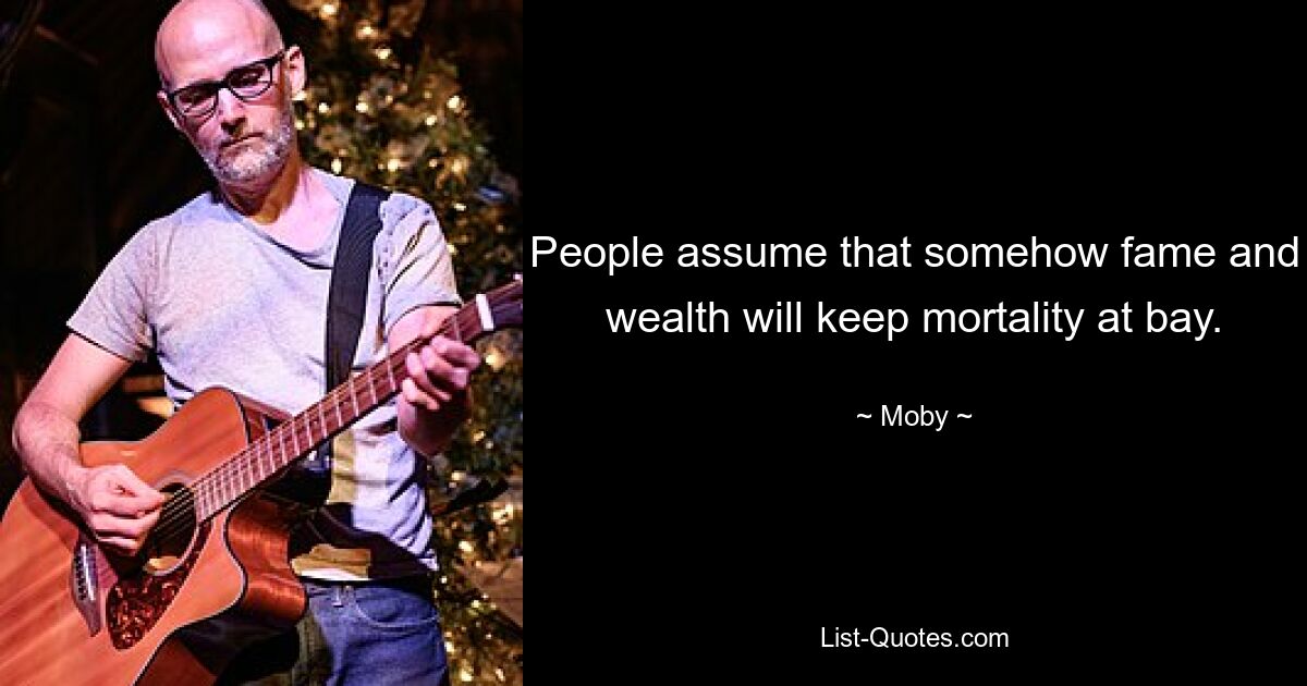 People assume that somehow fame and wealth will keep mortality at bay. — © Moby