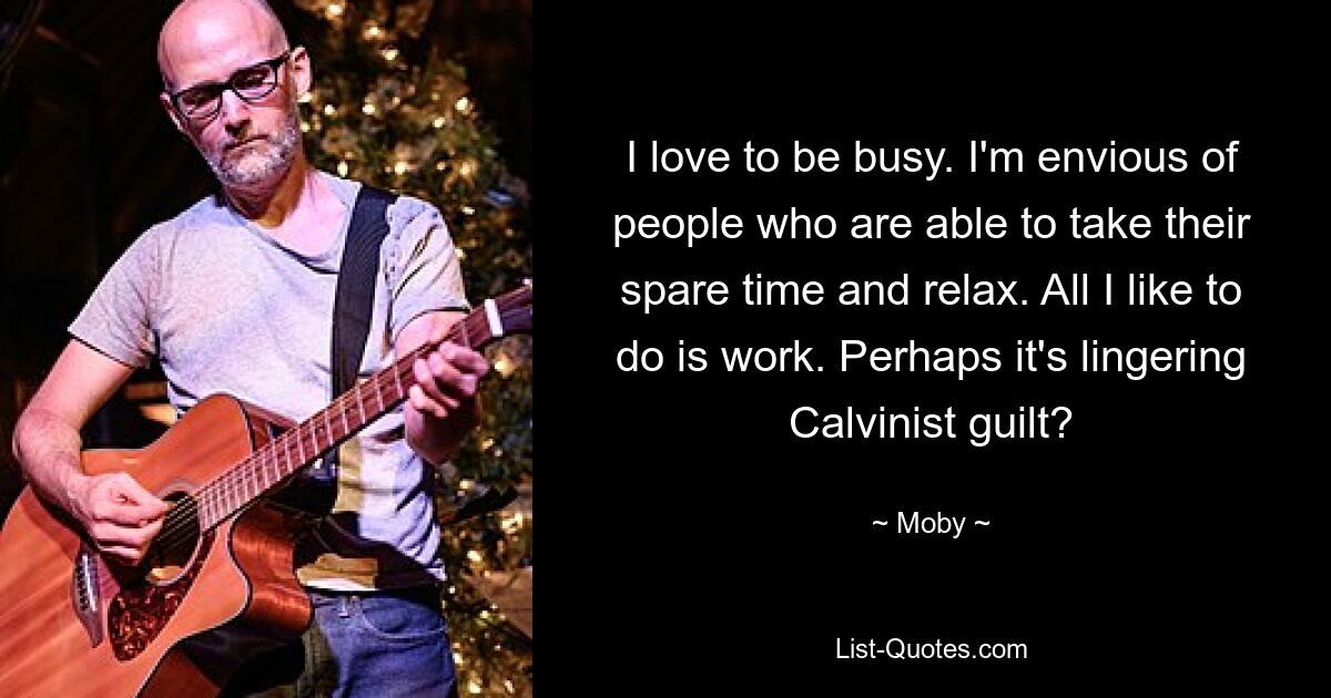 I love to be busy. I'm envious of people who are able to take their spare time and relax. All I like to do is work. Perhaps it's lingering Calvinist guilt? — © Moby