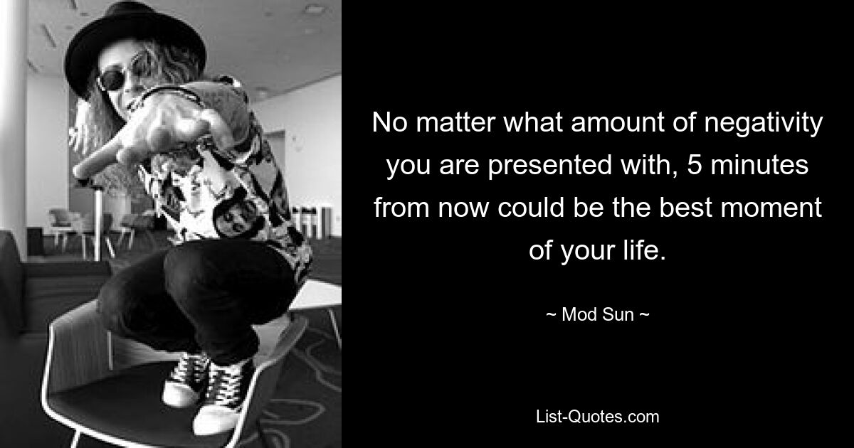 No matter what amount of negativity you are presented with, 5 minutes from now could be the best moment of your life. — © Mod Sun