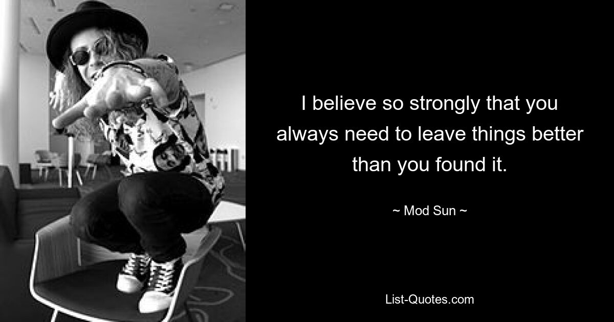 I believe so strongly that you always need to leave things better than you found it. — © Mod Sun