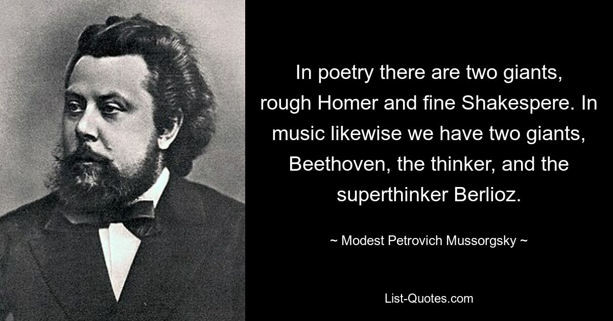 In poetry there are two giants, rough Homer and fine Shakespere. In music likewise we have two giants, Beethoven, the thinker, and the superthinker Berlioz. — © Modest Petrovich Mussorgsky