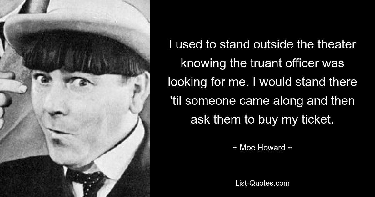 I used to stand outside the theater knowing the truant officer was looking for me. I would stand there 'til someone came along and then ask them to buy my ticket. — © Moe Howard