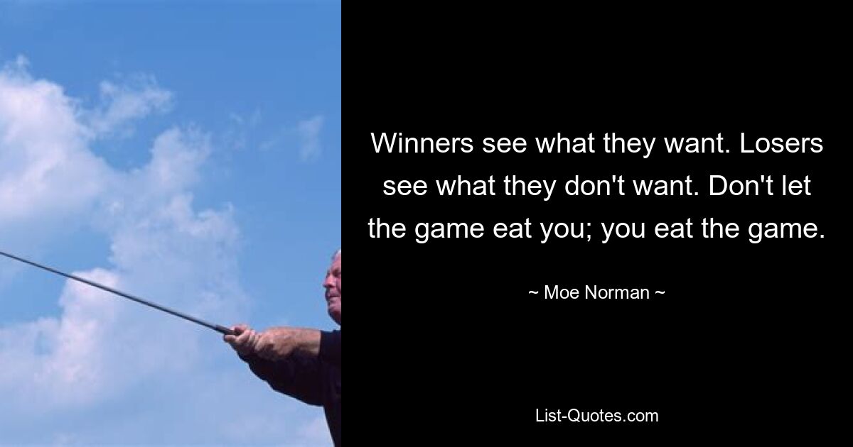 Winners see what they want. Losers see what they don't want. Don't let the game eat you; you eat the game. — © Moe Norman