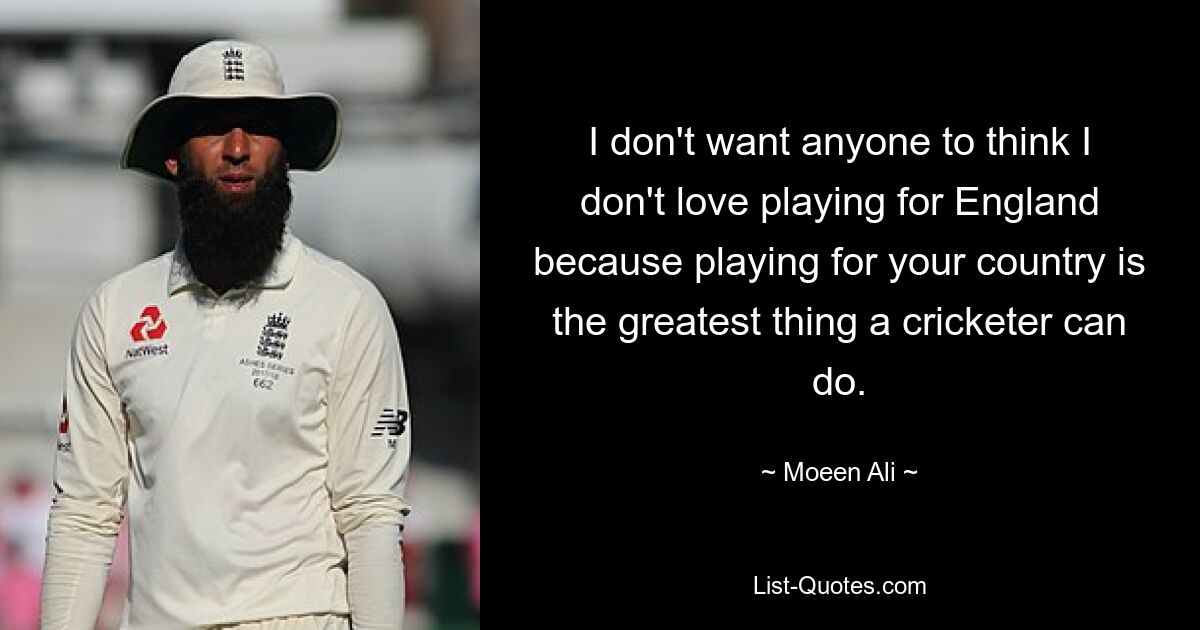 I don't want anyone to think I don't love playing for England because playing for your country is the greatest thing a cricketer can do. — © Moeen Ali