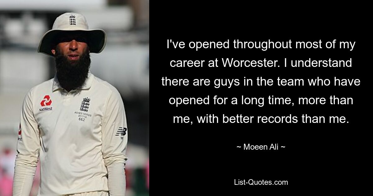 I've opened throughout most of my career at Worcester. I understand there are guys in the team who have opened for a long time, more than me, with better records than me. — © Moeen Ali