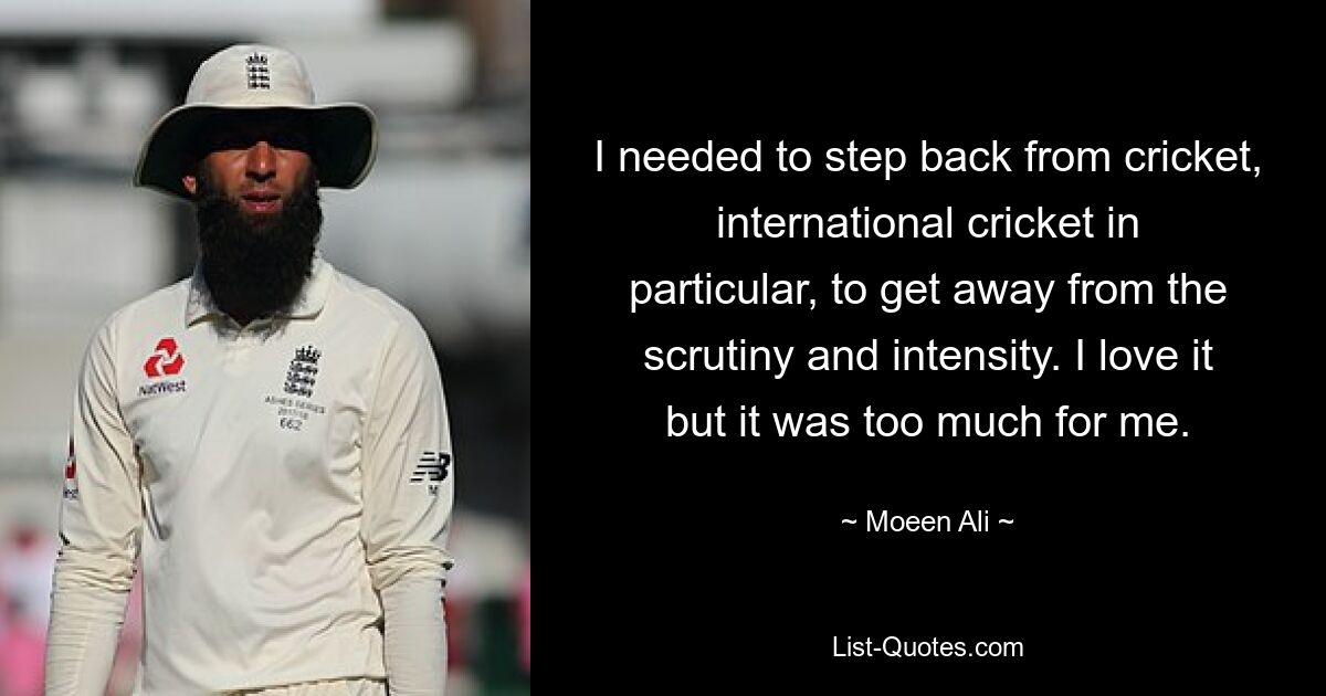 I needed to step back from cricket, international cricket in particular, to get away from the scrutiny and intensity. I love it but it was too much for me. — © Moeen Ali