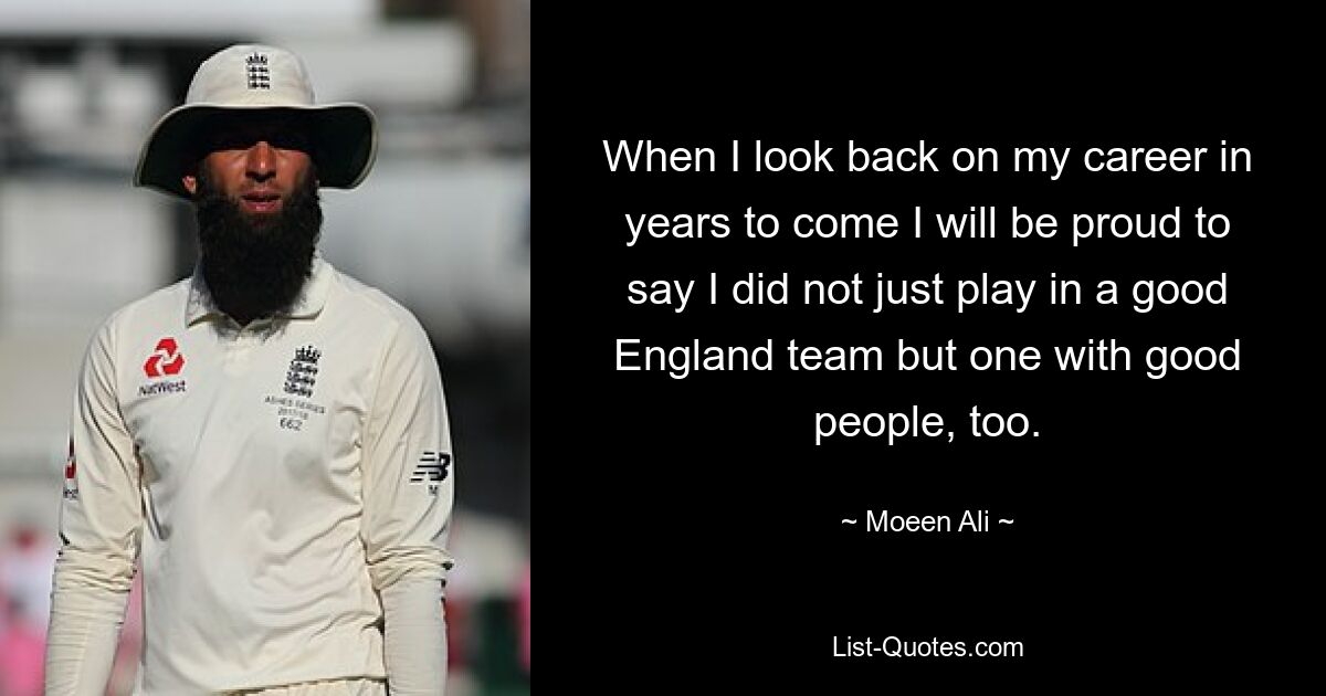 When I look back on my career in years to come I will be proud to say I did not just play in a good England team but one with good people, too. — © Moeen Ali