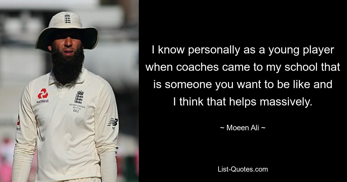 I know personally as a young player when coaches came to my school that is someone you want to be like and I think that helps massively. — © Moeen Ali