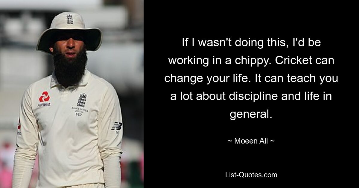 If I wasn't doing this, I'd be working in a chippy. Cricket can change your life. It can teach you a lot about discipline and life in general. — © Moeen Ali