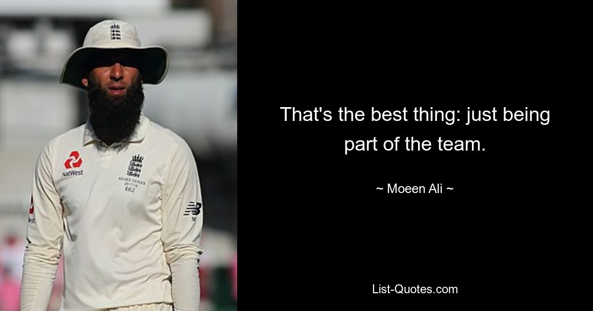 That's the best thing: just being part of the team. — © Moeen Ali