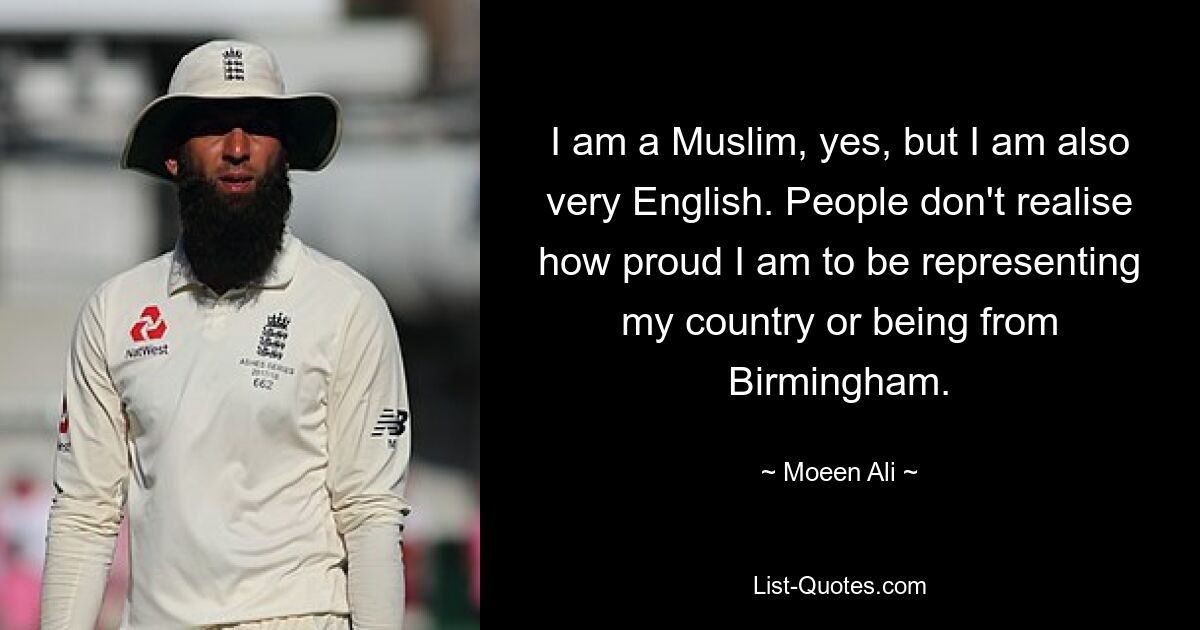 I am a Muslim, yes, but I am also very English. People don't realise how proud I am to be representing my country or being from Birmingham. — © Moeen Ali