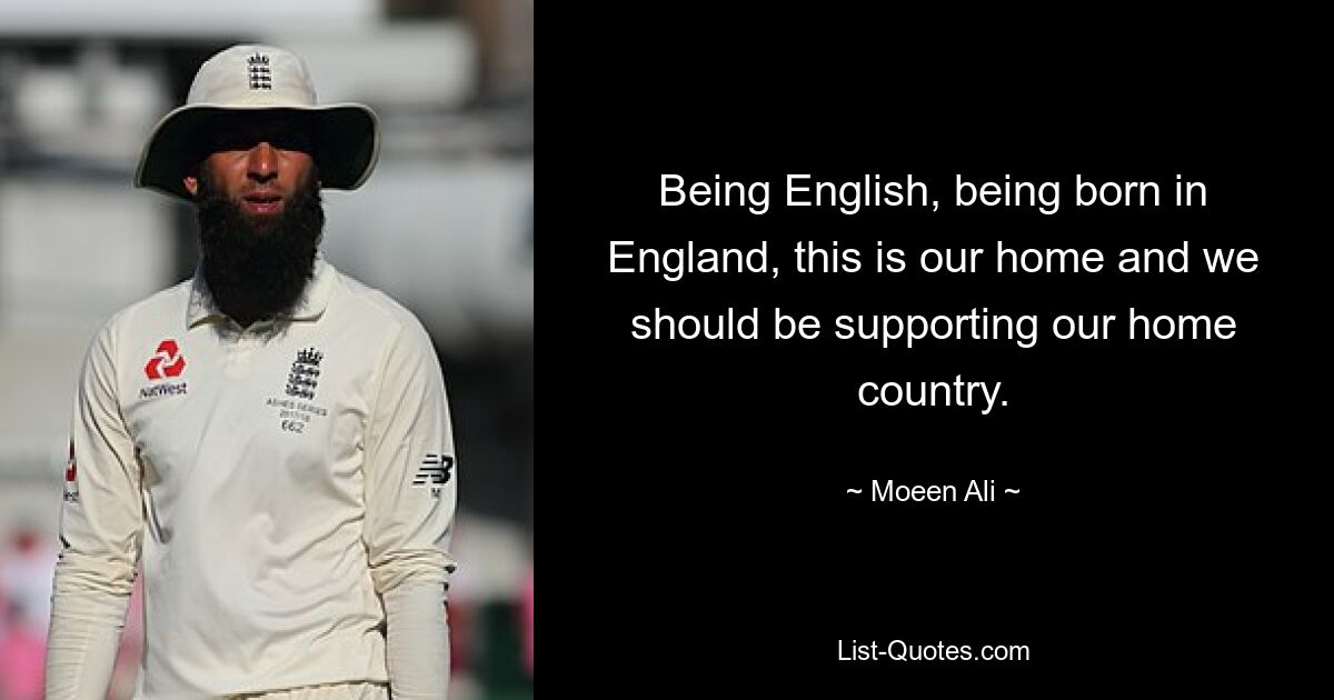 Being English, being born in England, this is our home and we should be supporting our home country. — © Moeen Ali