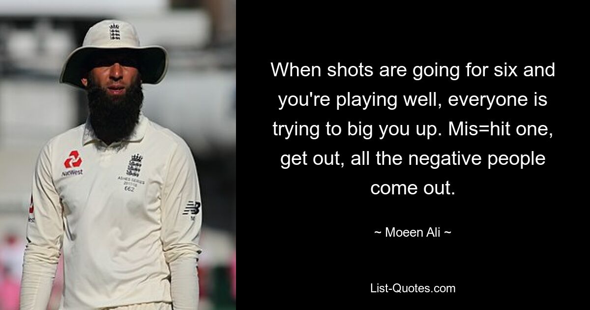 When shots are going for six and you're playing well, everyone is trying to big you up. Mis=hit one, get out, all the negative people come out. — © Moeen Ali