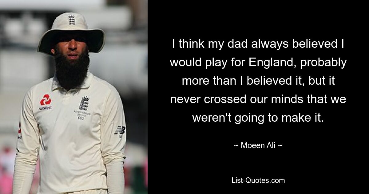 I think my dad always believed I would play for England, probably more than I believed it, but it never crossed our minds that we weren't going to make it. — © Moeen Ali