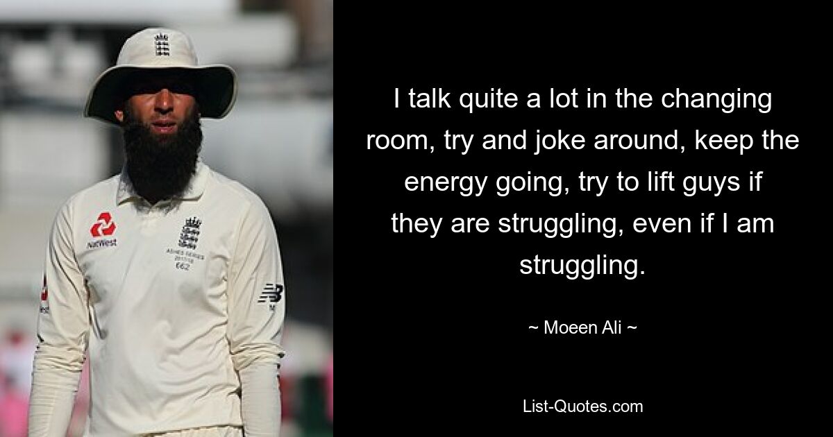 I talk quite a lot in the changing room, try and joke around, keep the energy going, try to lift guys if they are struggling, even if I am struggling. — © Moeen Ali