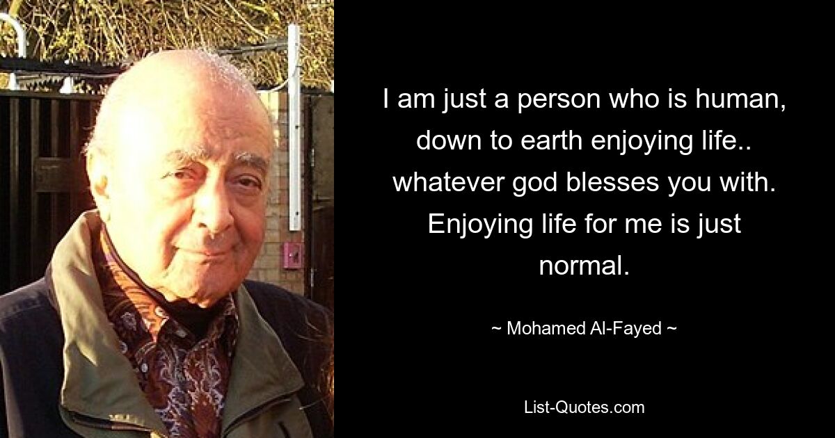 I am just a person who is human, down to earth enjoying life.. whatever god blesses you with. Enjoying life for me is just normal. — © Mohamed Al-Fayed