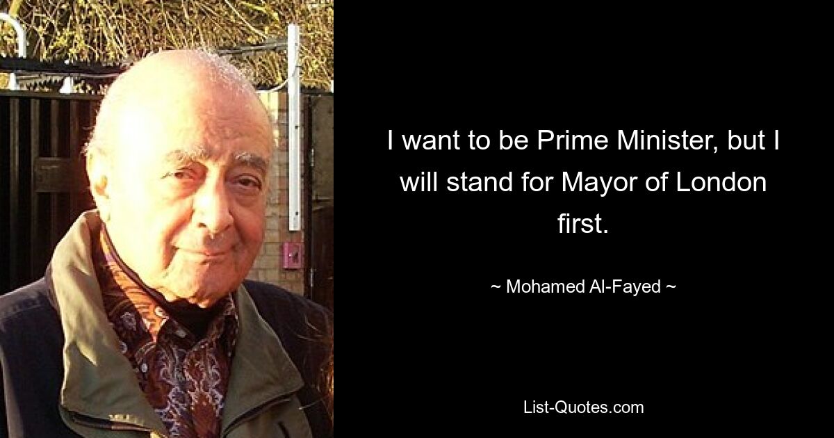 I want to be Prime Minister, but I will stand for Mayor of London first. — © Mohamed Al-Fayed