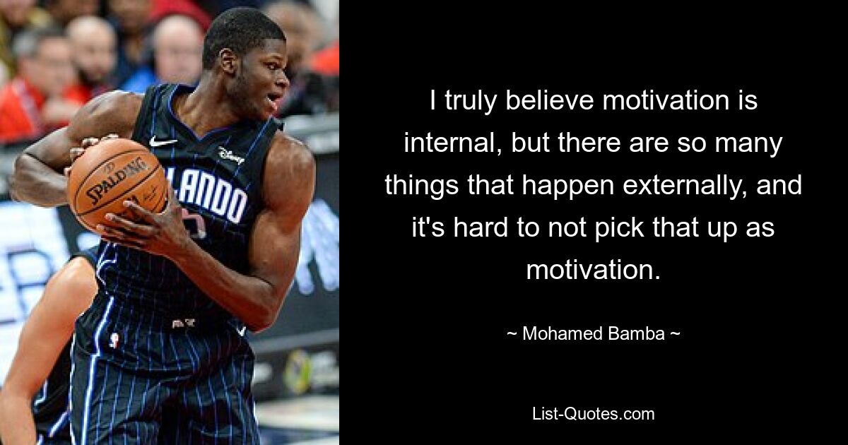 I truly believe motivation is internal, but there are so many things that happen externally, and it's hard to not pick that up as motivation. — © Mohamed Bamba