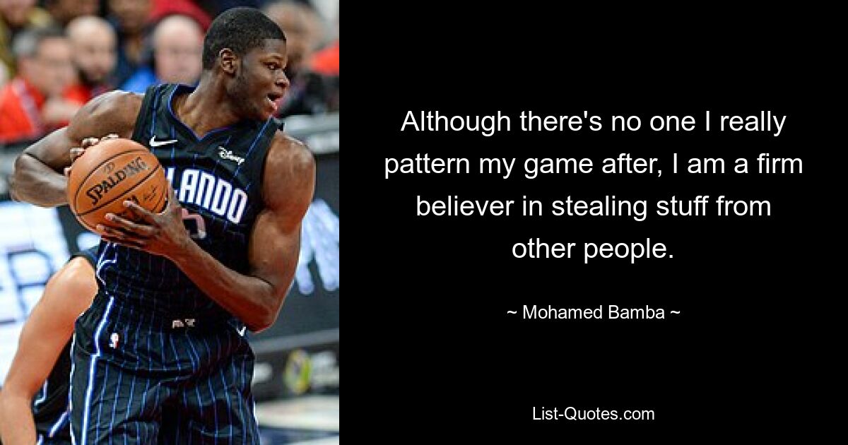 Although there's no one I really pattern my game after, I am a firm believer in stealing stuff from other people. — © Mohamed Bamba