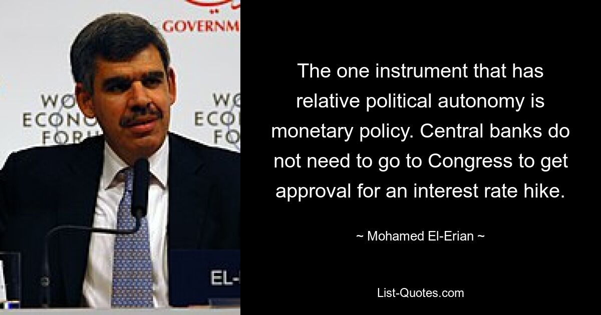 The one instrument that has relative political autonomy is monetary policy. Central banks do not need to go to Congress to get approval for an interest rate hike. — © Mohamed El-Erian