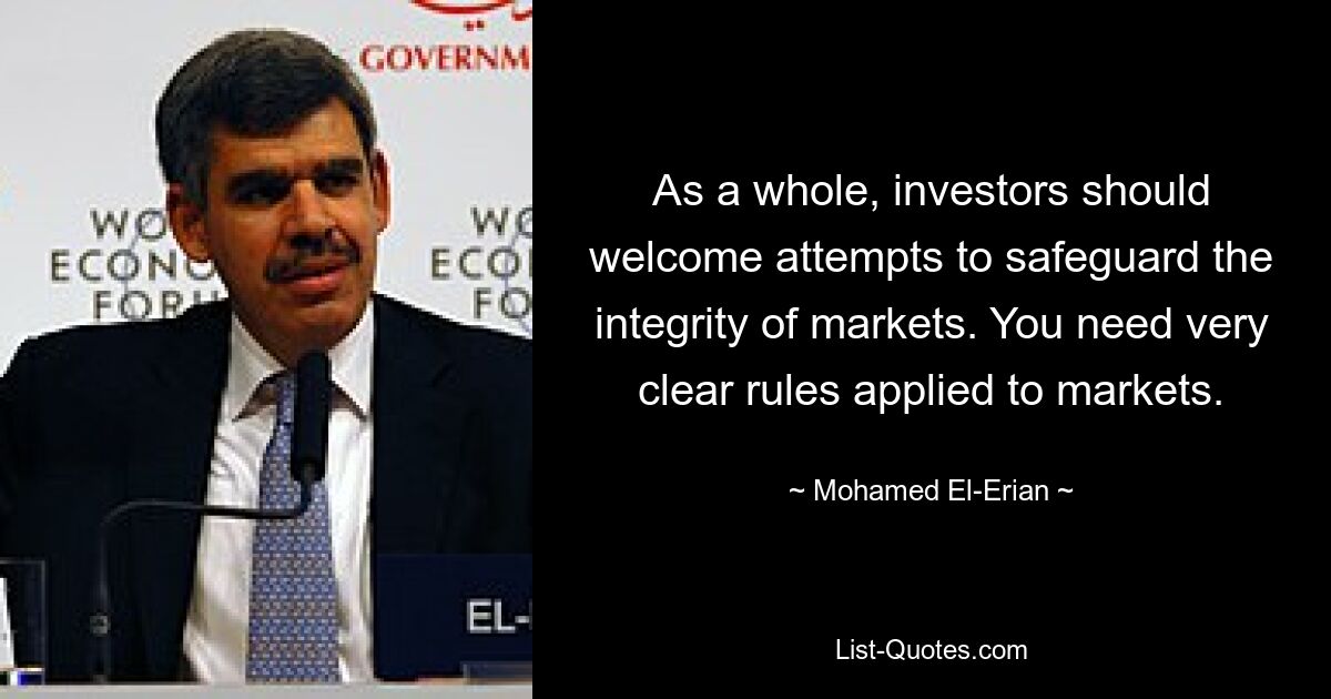 As a whole, investors should welcome attempts to safeguard the integrity of markets. You need very clear rules applied to markets. — © Mohamed El-Erian