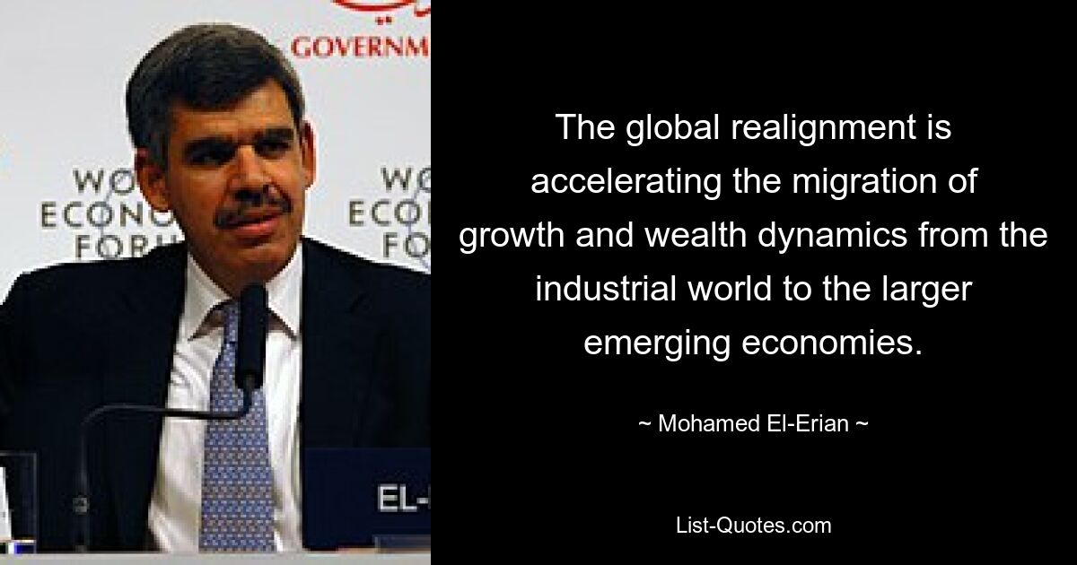 The global realignment is accelerating the migration of growth and wealth dynamics from the industrial world to the larger emerging economies. — © Mohamed El-Erian