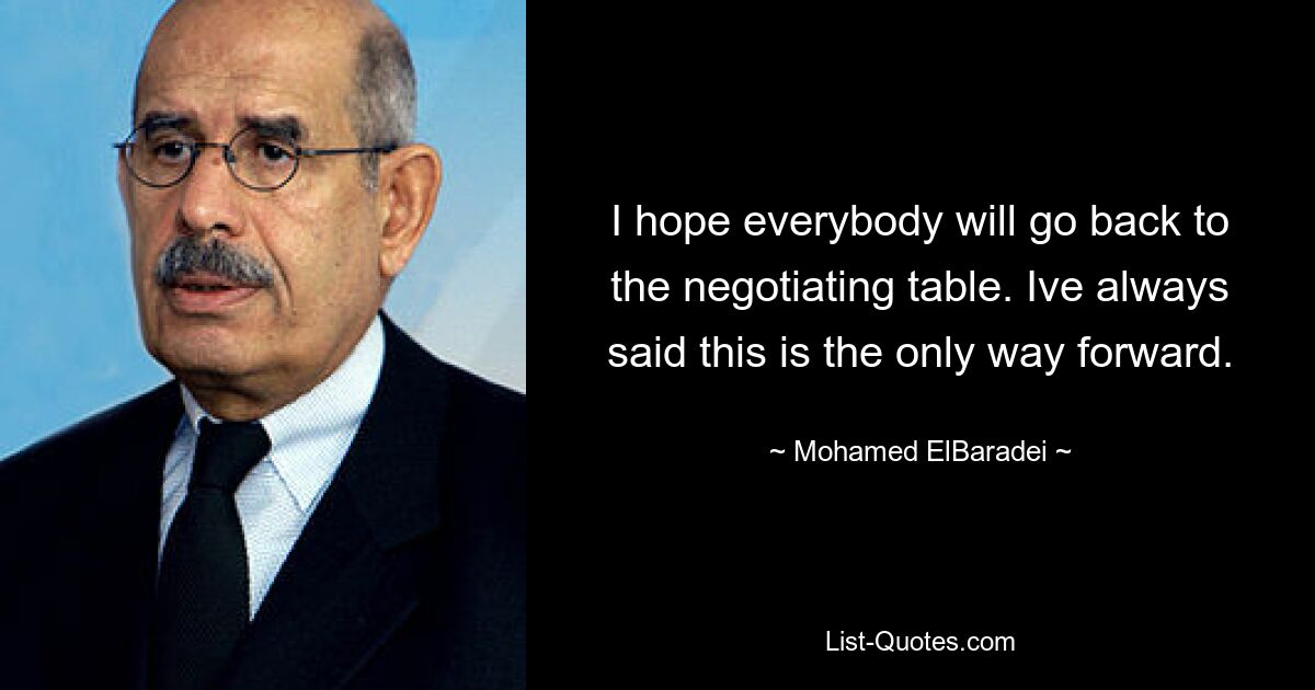 I hope everybody will go back to the negotiating table. Ive always said this is the only way forward. — © Mohamed ElBaradei