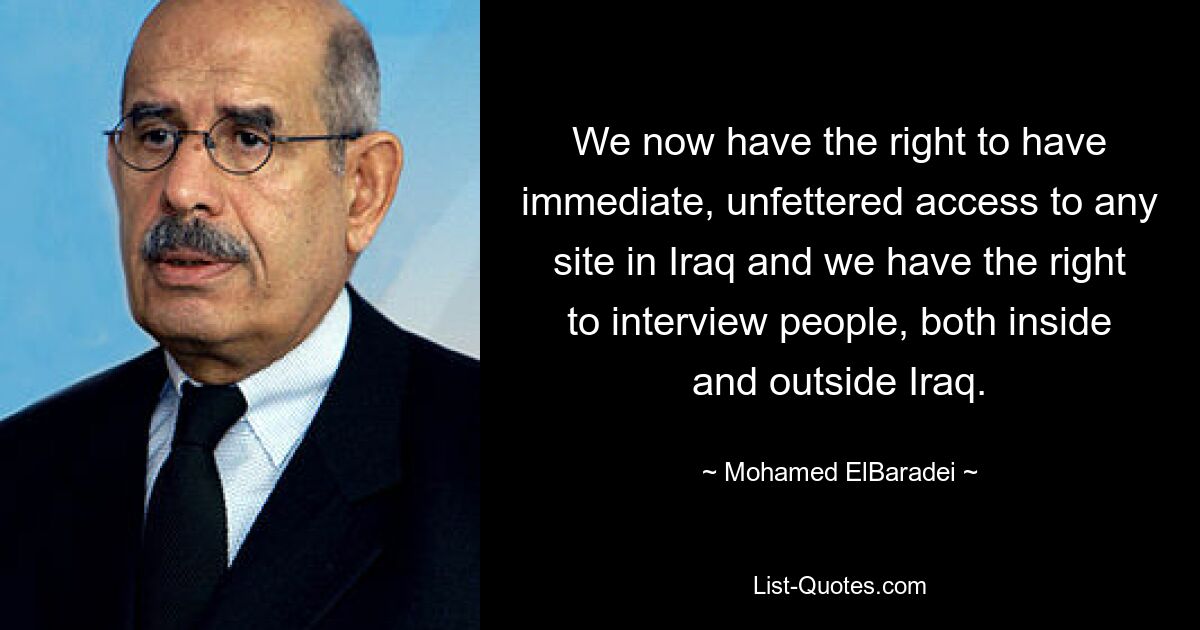 We now have the right to have immediate, unfettered access to any site in Iraq and we have the right to interview people, both inside and outside Iraq. — © Mohamed ElBaradei