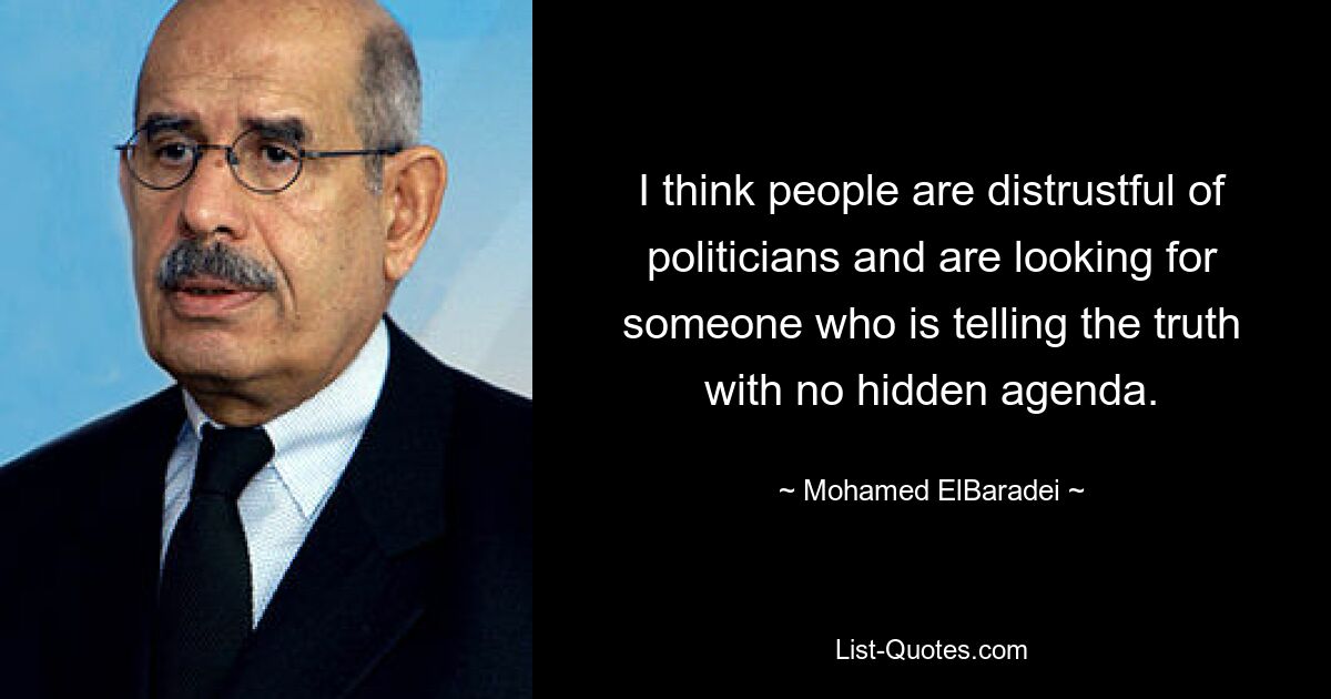 I think people are distrustful of politicians and are looking for someone who is telling the truth with no hidden agenda. — © Mohamed ElBaradei