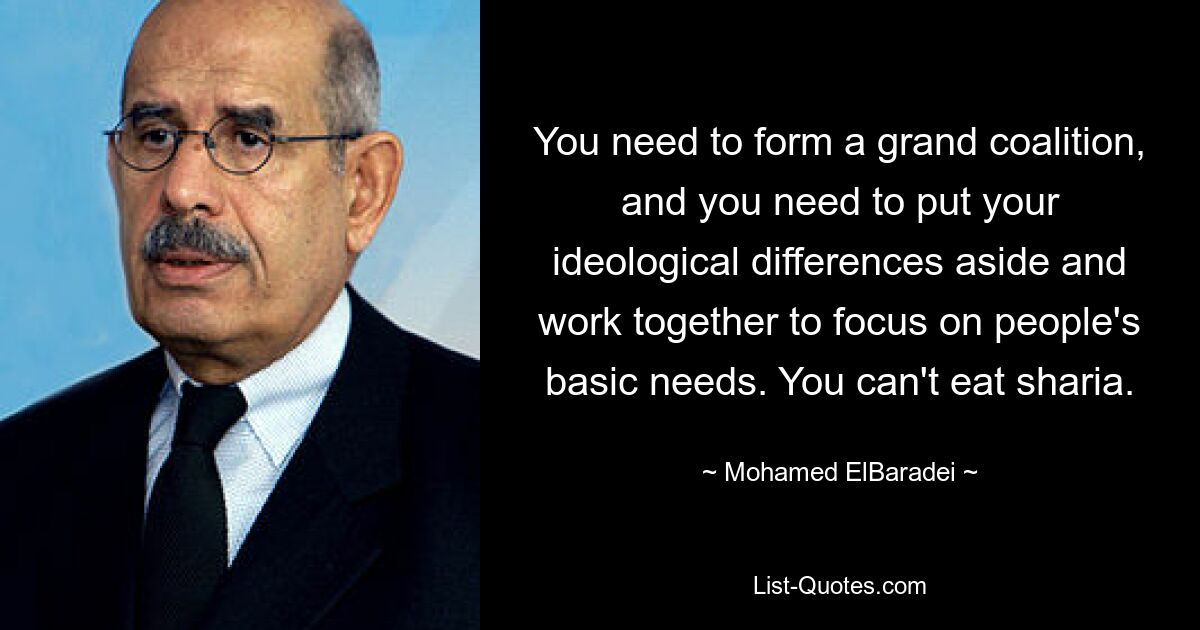 You need to form a grand coalition, and you need to put your ideological differences aside and work together to focus on people's basic needs. You can't eat sharia. — © Mohamed ElBaradei