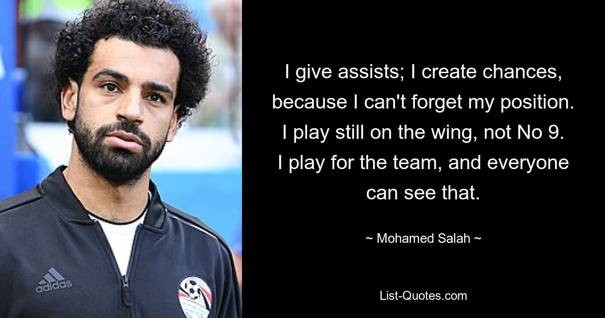 I give assists; I create chances, because I can't forget my position. I play still on the wing, not No 9. I play for the team, and everyone can see that. — © Mohamed Salah