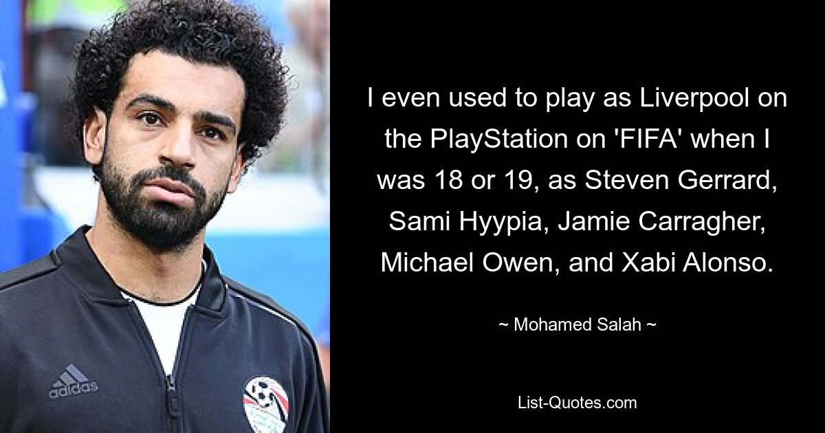 I even used to play as Liverpool on the PlayStation on 'FIFA' when I was 18 or 19, as Steven Gerrard, Sami Hyypia, Jamie Carragher, Michael Owen, and Xabi Alonso. — © Mohamed Salah