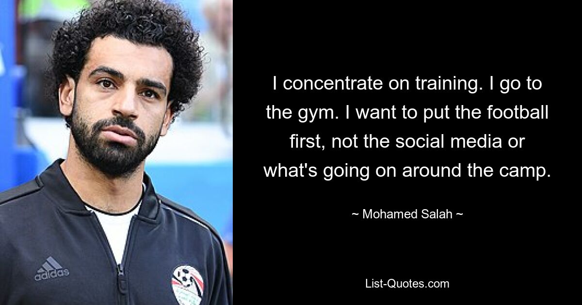 Ich konzentriere mich auf das Training. Ich gehe ins Fitnessstudio. Ich möchte den Fußball an die erste Stelle setzen, nicht die sozialen Medien oder das, was rund um das Camp passiert. — © Mohamed Salah