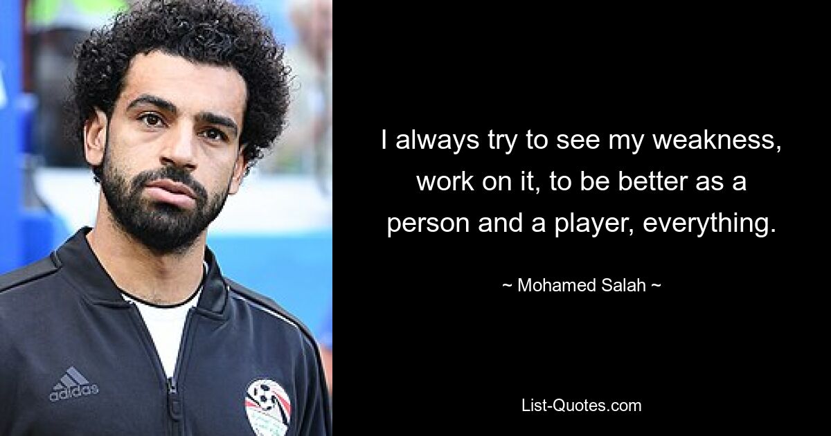 Ich versuche immer, meine Schwächen zu erkennen, daran zu arbeiten, als Mensch und Spieler besser zu werden, einfach alles. — © Mohamed Salah