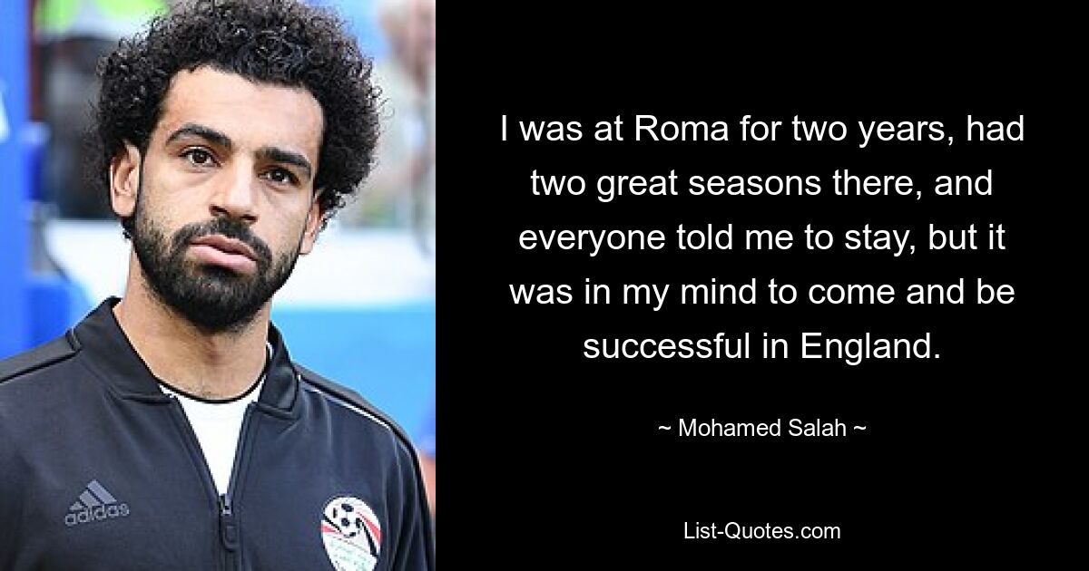 I was at Roma for two years, had two great seasons there, and everyone told me to stay, but it was in my mind to come and be successful in England. — © Mohamed Salah