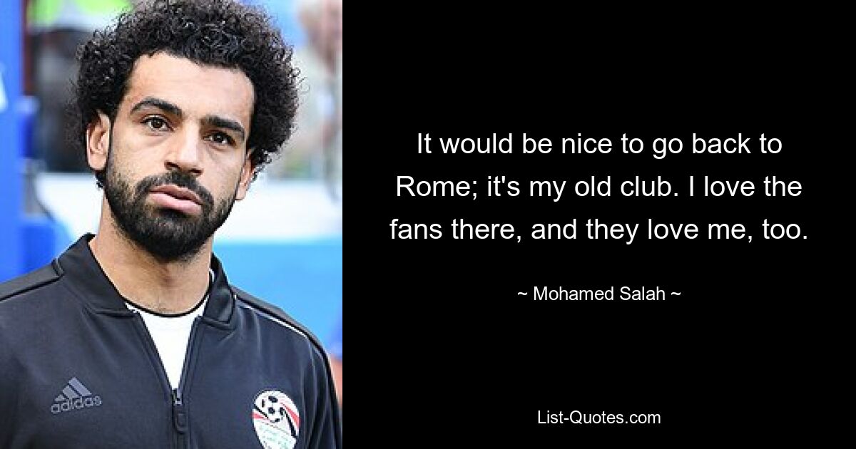 Es wäre schön, nach Rom zurückzukehren; Es ist mein alter Verein. Ich liebe die Fans dort und sie lieben mich auch. — © Mohamed Salah