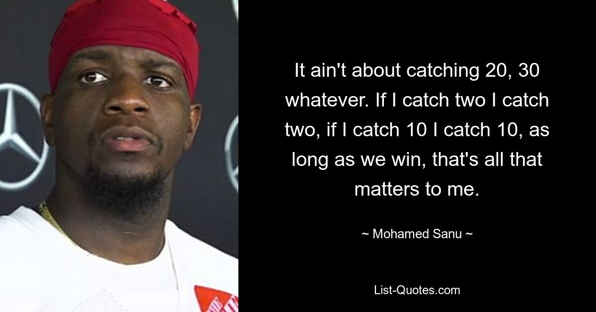 It ain't about catching 20, 30 whatever. If I catch two I catch two, if I catch 10 I catch 10, as long as we win, that's all that matters to me. — © Mohamed Sanu