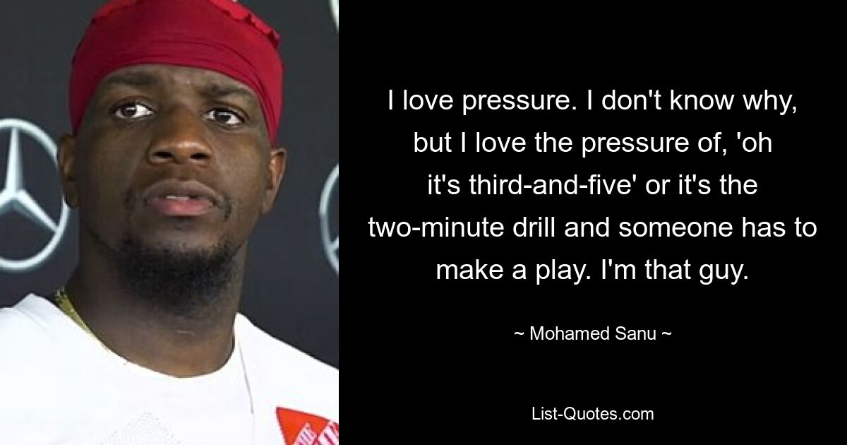 I love pressure. I don't know why, but I love the pressure of, 'oh it's third-and-five' or it's the two-minute drill and someone has to make a play. I'm that guy. — © Mohamed Sanu